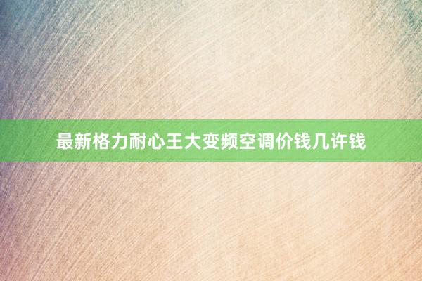 最新格力耐心王大变频空调价钱几许钱